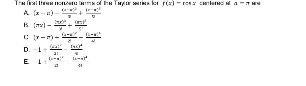 The first three nonzero terms of the Taylor series for f(x) = cos x centered at a = π are
(x-1)³
A. (x-π) -
(x-1)5
3!
5!
Β. (πχ)
+
(x-1)²2
C. (x-π) +
2!
(πχ)2
D. -1 +
2!
(x-π)²
E. −1+
2!
+
(x)3 (πχ)5
3!
5!
(x-7) 4
4!
(πχ)4
4!
(x-π)4
4!