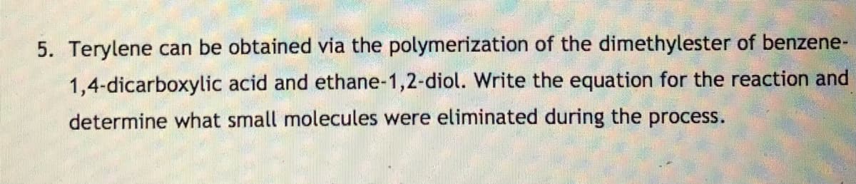 5. Terylene can be obtained via the polymerization of the dimethylester of benzene-
1,4-dicarboxylic acid and ethane-1,2-diol. Write the equation for the reaction and
determine what small molecules were eliminated during the process.
