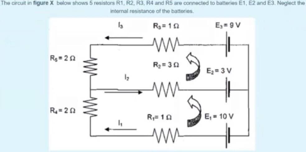 The circuit in figure X below shows 5 resistors R1, R2, R3, R4 and R5 are connected to batteries E1, E2 and E3. Neglect the
internal resistance of the batteries.
R3= 10
E, = 9 V
Rg= 22
R2 = 30
Ez= 3 V
R= 20
R= 10
E, = 10 V
