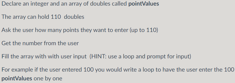 Declare an integer and an array of doubles called pointValues
The array can hold 110 doubles
Ask the user how many points they want to enter (up to 110)
Get the number from the user
Fill the array with with user input (HINT: use a loop and prompt for input)
For example if the user entered 100 you would write a loop to have the user enter the 100
pointValues one by one
