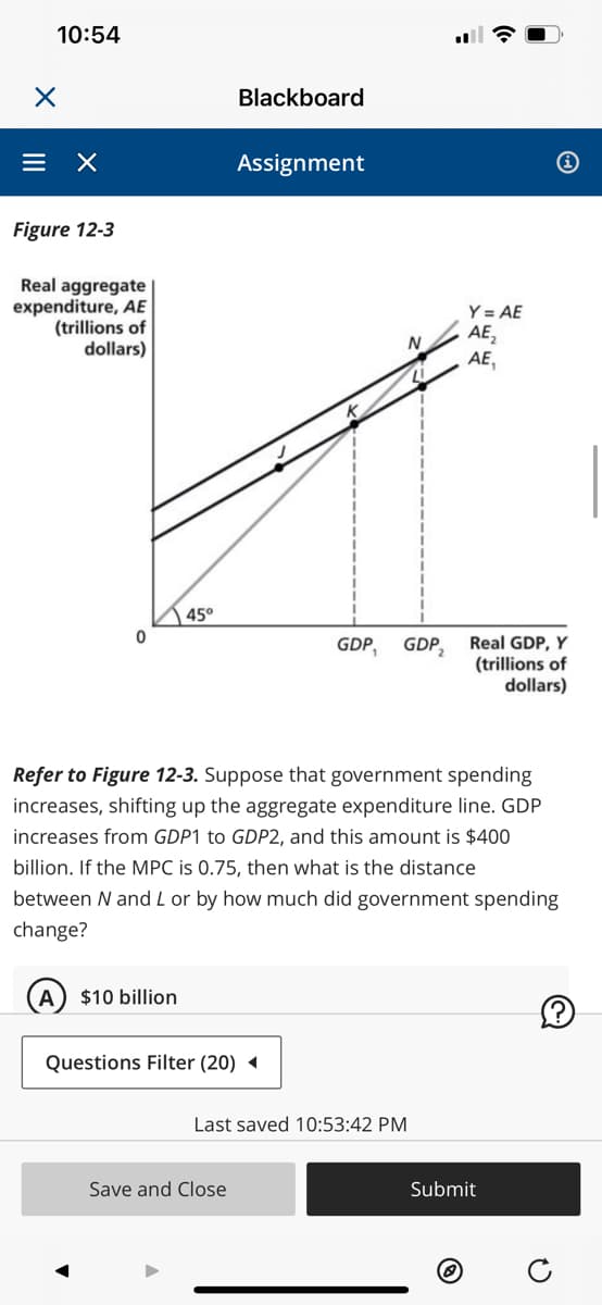X
10:54
= X
Figure 12-3
Real aggregate
expenditure, AE
(trillions of
dollars)
0
45°
$10 billion
Questions Filter (20)
Blackboard
Assignment
Save and Close
N
GDP, GDP₂
Last saved 10:53:42 PM
Refer to Figure 12-3. Suppose that government spending
increases, shifting up the aggregate expenditure line. GDP
increases from GDP1 to GDP2, and this amount is $400
billion. If the MPC is 0.75, then what is the distance
between N and L or by how much did government spending
change?
☎
Y = AE
AE₂
AE,
Real GDP, Y
(trillions of
dollars)
Submit