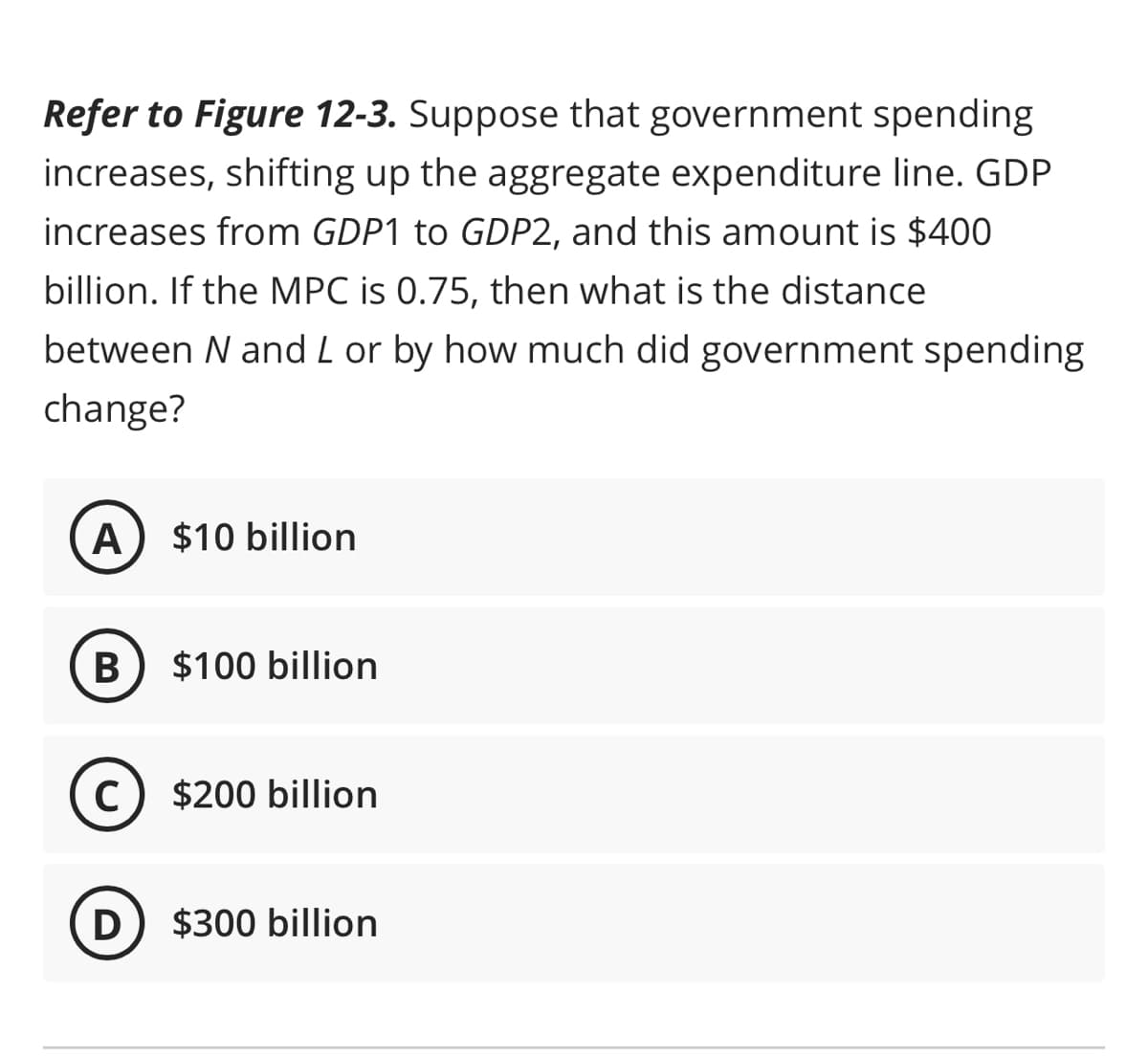 Refer to Figure 12-3. Suppose that government spending
increases, shifting up the aggregate expenditure line. GDP
increases from GDP1 to GDP2, and this amount is $400
billion. If the MPC is 0.75, then what is the distance
between N and L or by how much did government spending
change?
A
B
C
D
$10 billion
$100 billion
$200 billion
$300 billion