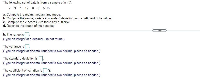 The following set of data is from a sample of n= 7.
7 3 4 12 8 3 5 0
a. Compute the mean, median, and mode.
b. Compute the range, variance, standard deviation, and coefficient of variation.
c. Compute the Z scores. Are there any outliers?
d. Describe the shape of the data set.
......
b. The range is
(Type an integer or a decimal. Do not round.)
The variance is
(Type an integer or decimal rounded to two decimal places as needed.)
The standard deviation is
(Type an integer or decimal rounded to two decimal places as needed.)
The coefficient of variation is%.
(Type an integer or decimal rounded to two decimal places as needed.)
