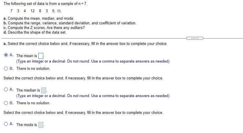 The following set of data is from a sample of n= 7.
7 3 4 12 8 3 5 0
a. Compute the mean, median, and mode.
b. Compute the range, variance, standard deviation, and coefficient of variation.
c. Compute the Z scores. Are there any outliers?
d. Describe the shape of the data set.
......
a. Select the correct choice below and, if necessary, fill in the answer box to complete your choice.
A. The mean is
(Type an integer or a decimal. Do not round. Use a comma to separate answers as needed)
O B. There is no solution.
Select the correct choice below and, if necessary, fill in the answer box to complete your choice.
O A. The median is
(Type an integer or a decimal. Do not round. Use a comma to separate answers as needed)
O B. There is no solution.
Select the correct choice below and, if necessary, fill in the answer box to complete your choice.
O A. The mode is
