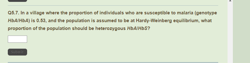 Q5.7. In a village where the proportion of individuals who are susceptible to malaria (genotype
HÜAIHÞA) is 0.53, and the population is assumed to be at Hardy-Weinberg equilibrium, what
proportion of the population should be heterozygous HbAlHbS?
Submit
