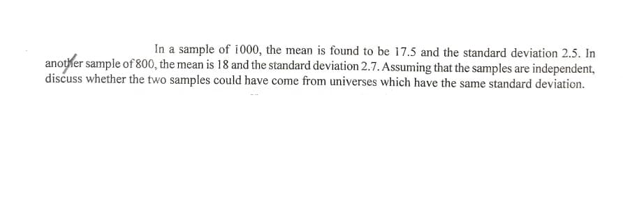 In a sample of i000, the mean is found to be 17.5 and the standard deviation 2.5. In
another sample of 800, the mean is 18 and the standard deviation 2.7. Assuming that the samples are independent,
discuss whether the two samples could have come from universes which have the same standard deviation.

