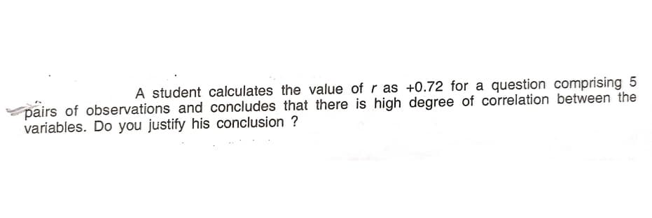 A student calculates the value of r as +0.72 for a question comprising 5
pairs of observations and concludes that there is high degree of correlation between the
variables. Do you justify his conclusion ?
