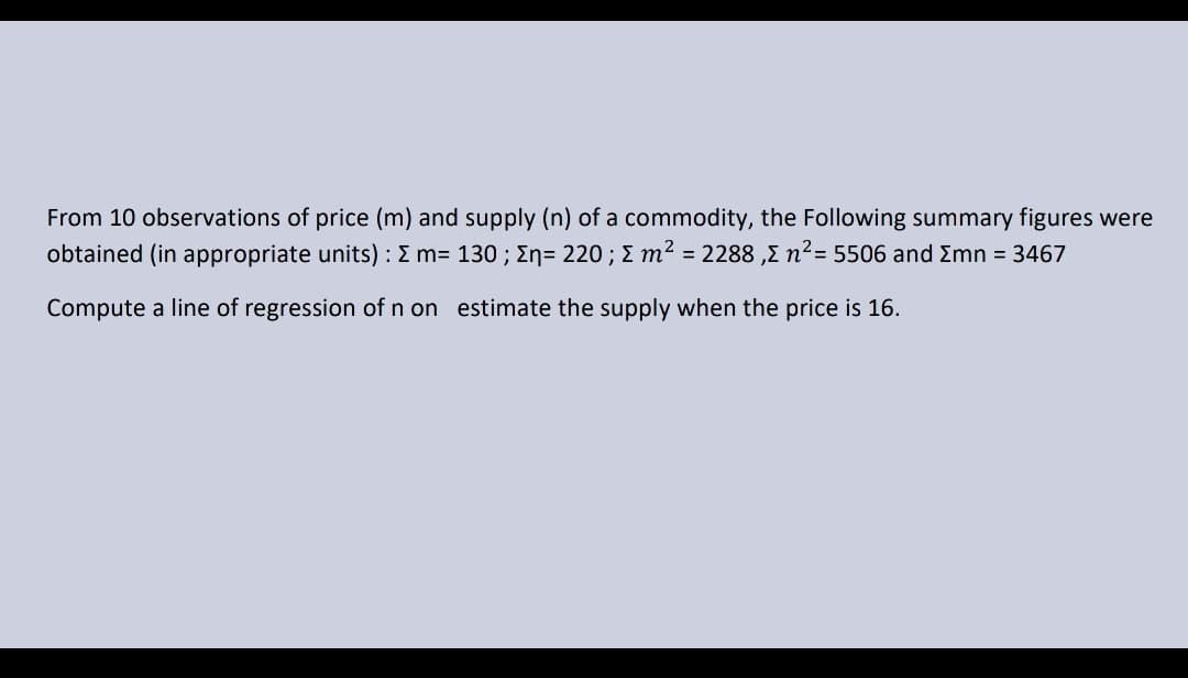 From 10 observations of price (m) and supply (n) of a commodity, the Following summary figures were
obtained (in appropriate units) : E m= 130 ; En= 220 ; E m² = 2288 ,E n²= 5506 and Emn = 3467
Compute a line of regression of n on estimate the supply when the price is 16.
