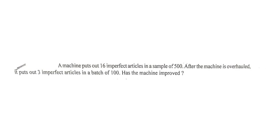 Amachine puts out 16 imperfect articles in a sample of 500. After the machine is overhauled,
it puts out 3 imperfect articles in a batch of 100. Has the machine improved ?
