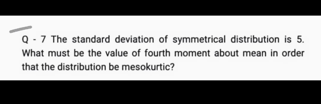 Q - 7 The standard deviation of symmetrical distribution is 5.
What must be the value of fourth moment about mean in order
that the distribution be mesokurtic?
