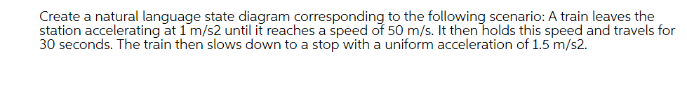 Create a natural language state diagram corresponding to the following scenario: A train leaves the
station accelerating at 1 m/s2 until it reaches a speed of 50 m/s. It then holds this speed and travels for
30 seconds. The train then slows down to a stop with a uniform acceleration of 1.5 m/s2.
