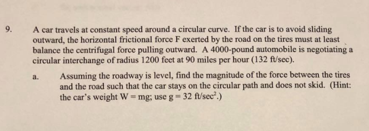 A car travels at constant speed around a circular curve. If the car is to avoid sliding
outward, the horizontal frictional force F exerted by the road on the tires must at least
balance the centrifugal force pulling outward. A 4000-pound automobile is negotiating a
circular interchange of radius 1200 feet at 90 miles per hour (132 ft/sec).
Assuming the roadway is level, find the magnitude of the force between the tires
and the road such that the car stays on the circular path and does not skid. (Hint:
the car's weight W = mg; use g= 32 ft/sec2.)
a.
%3D
%3D
