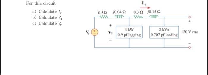 For this circuit
a) Calculate 1₂
b) Calculate V₁
c) Calculate V,
0.592 j0.04 02
V₁
1₂
0,3 Ω j015 Ω
wwwm
4 kW
0.9 pf lagging
2 kVA
0.707 pf leading
120 V rms