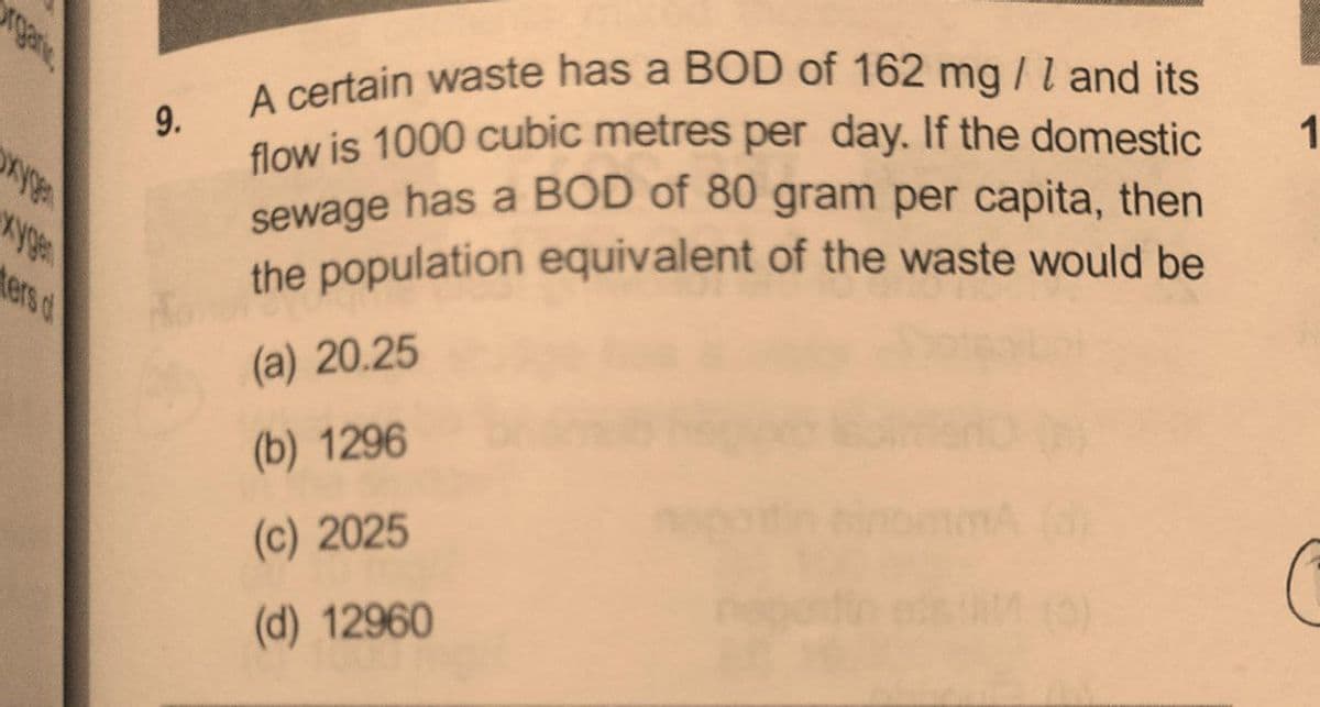 sewage has a BOD of 80 gram per capita, then
garte
flow is 1000 cubic metres per day. If the domestic
A certain waste has a BOD of 162 mg/l and its
A certain waste has a BOD of 162 mg /l and its
9.
low is 1000 cubic metres per day. If the domestic
1
sewage has a BOD of 80 gram per capita, then
the population equivalent of the waste would be
ters o
(a) 20.25
(b) 1296
(c) 2025
(d) 12960
