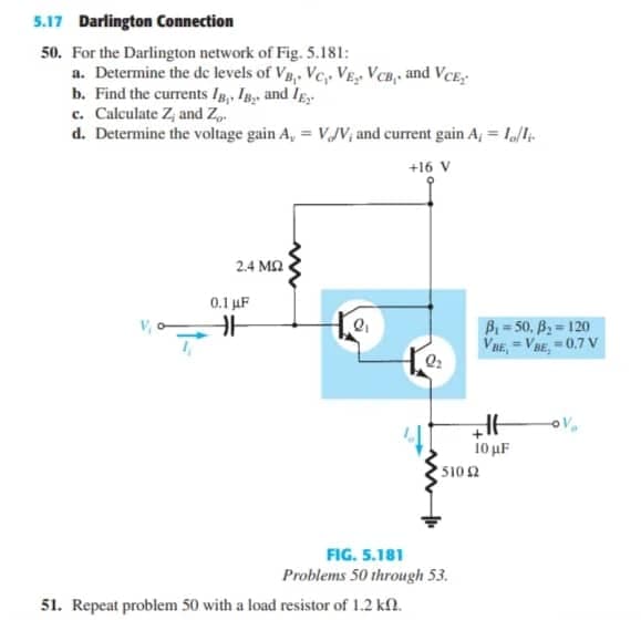 5.17 Darlington Connection
50. For the Darlington network of Fig. 5.181:
a. Determine the de levels of Vg,. Vc, VẸ VCB, and VCE,
b. Find the currents Ip, In and Ig
c. Calculate Z, and Z.
d. Determine the voltage gain A, = VJV, and current gain A, = I1.
+16 V
2.4 M2
0.1 µF
B= 50, B = 120
VaE, =VBE, 0.7 V
10 μF
5102
FIG. 5.181
Problems 50 through 53.
51. Repeat problem 50 with a load resistor of 1.2 kf.
