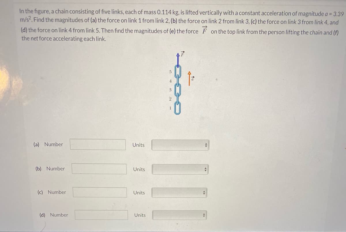 In the figure, a chain consisting of five links, each of mass 0.114 kg, is lifted vertically with a constant acceleration of magnitude a = 3.39
m/s?. Find the magnitudes of (a) the force on link 1 from link 2, (b) the force on link 2 from link 3, (c) the force on link 3 from link 4, and
(d) the force on link 4 from link 5. Then find the magnitudes of (e) the force F on the top link from the person lifting the chain and (f)
the net force accelerating each link.
4
(a) Number
Units
(b) Number
Units
(c) Number
Units
(d) Number
Units
