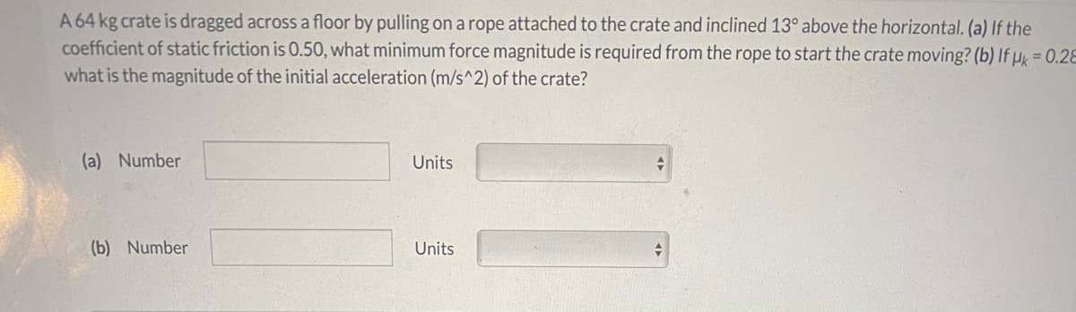 A 64 kg crate is dragged across a floor by pulling on a rope attached to the crate and inclined 13° above the horizontal. (a) If the
coefficient of static friction is 0.50, what minimum force magnitude is required from the rope to start the crate moving? (b) If µk = 0.28
what is the magnitude of the initial acceleration (m/s^2) of the crate?
(a) Number
Units
(b) Number
Units
