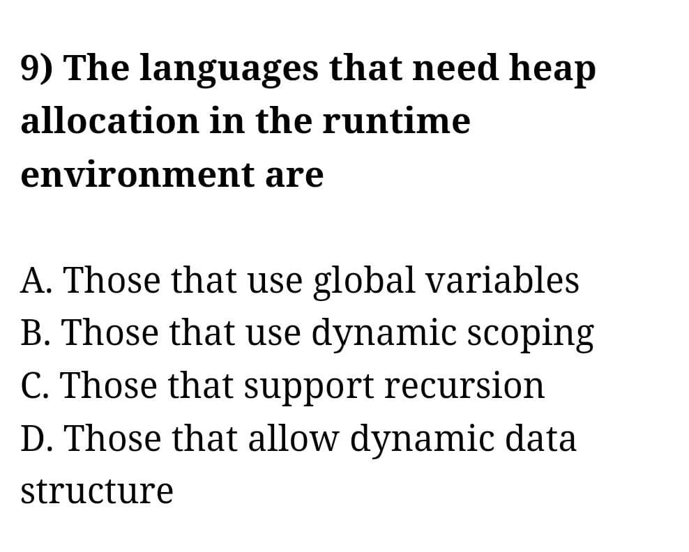 9) The languages that need heap
allocation in the runtime
environment
are
A. Those that use global variables
B. Those that use dynamic scoping
C. Those that support recursion
D. Those that allow dynamic data
structure
