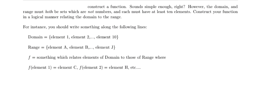 construct a function. Sounds simple enough, right? However, the domain, and
range must both be sets which are not numbers, and each must have at least ten elements. Construct your function
in a logical manner relating the domain to the range
For instance, you should write something along the following lines:
Domain
{element 1, element 2,..., element 10}
felement A, element B,..., element J}
Range
=
f = something which relates elements of Domain to those of Range where
f(element 1
=element C, f (element 2)
= element H, etc....
