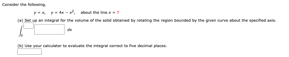 Consider the following.
y = x,
y = 4x - x2.
about the line x = 7
(a) Set up an integral for the volume of the solid obtained by rotating the region bounded by the given curve about the specified axis.
dx
(b) Use your calculator to evaluate the integral correct to five decimal places.
