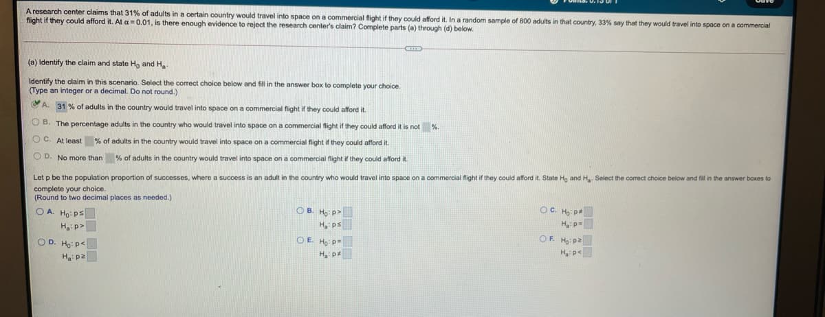 A research center claims that 31% of adults in a certain country would travel into space on a commercial flight if they could afford it. In a random sample of 800 adults in that country, 33% say that they would travel into space on a commercial
flight if they could afford it. At a = 0.01, is there enough evidence to reject the research center's claim? Complete parts (a) through (d) below.
(a) Identify the claim and state Ho and H
Identify the claim in this scenario. Select the correct choice below and fill in the answer box to complete your choice.
(Type an integer or a decimal. Do not round.)
CA. 31 % of adults in the country would travel into space on a commercial flight if they could afford it.
O B. The percentage adults in the country who would travel into space on a commercial flight if they could afford it is not %
O C. At least % of adults in the country would travel into space on a commercial flight if they could afford it.
O D. No more than % of adults in the country would travel into space on a commercial flight if they could afford it.
Let p be the population proportion
successes, where a success is an adult in the country who would travel into space on a commercial flight if they could afford it. State Hg and H. Select the correct choice below and fill in the answer boxes to
complete your choice.
(Round to two decimal places as needed.)
OC. Ho: p
H p-
OF Ho: pZ
H, p<
O A. Ho: ps
O B. Ho: p>
H ps
O E. Ho: p=
Ha p
Ha: p>
O D. Ho: p<
H: p2
