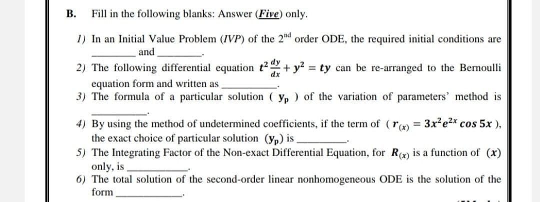 B. Fill in the following blanks: Answer (Five) only.
1) In an Initial Value Problem (IVP) of the 2nd order ODE, the required initial conditions are
and
dy
2) The following differential equation t² dx + y² = ty can be re-arranged to the Bernoulli
equation form and written as
dx
3) The formula of a particular solution (yp) of the variation of parameters' method is
4) By using the method of undetermined coefficients, if the term of (r(x) = 3x² e²x cos 5x),
the exact choice of particular solution (yp) is.
5) The Integrating Factor of the Non-exact Differential Equation, for R(x) is a function of (x)
only, is
6) The total solution of the second-order linear nonhomogeneous ODE is the solution of the
form