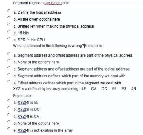 Segment registers are:Select one:
a. Define the logical address
с
b. All the given options here
C
c. Shifted left when making the physical address
d. 16 bits
C
e. SPR in the CPU
Which statement in the following is wrong? Select one:
a. Segment address and offset address are part of the physical address
b. None of the options here
C
C
C
c. Segment address and offset address are part of the logical address
d. Segment address defines which part of the memory we deal with
e. Offset address defines which part in the segment we deal with
XYZ is a defined bytes array containing 4F CA DC 55 E3 48
Select one:
a. XYZ[4] is 55
b. XYZ[3] is DC
c. XYZ[4] is CA
d. None of the options here
e. XYZ[4] is not existing in the array
C
с с
C
C