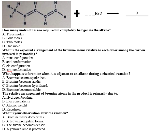 Br2
?
How many moles of Br are required to completely halogenate the alkene?
A. Three moles
B. Four moles
C. Two moles
D. One mole
What is the expected arrangement of the bromine atoms relative to each other among the carbon
involved in pi bonding?
A. trans-configuration
B. anti-conformation
C. cis-configuration
D. syn-conformation
What happens to bromine when it is adjacent to an alkene during a chemical reaction?
A. Bromine becomes polarized.
B. Bromine becomes acidic.
C. Bromine becomes hybridized.
D. Bromine becomes stable.
The relative arrangement of bromine atoms in the product is primarily due to:
A. Hydrogen bonding
B. Electronegativity
C. Atomic weight
D. Repulsion
What is your observation after the reaction?
A. Bromine water decolorizes.
B. A brown precipitate forms.
C. The alkene becomes denser.
D. A yellow flame is produced.
