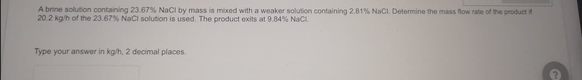 A brine solution containing 23.67% NaCl by mass is mixed with a weaker solution containing 2.81% NaCl. Determine the mass flow rate of the product if
20.2 kg/h of the 23.67% NaCl solution is used. The product exits at 9.84% NaCl.
Type your answer in kg/h, 2 decimal places.