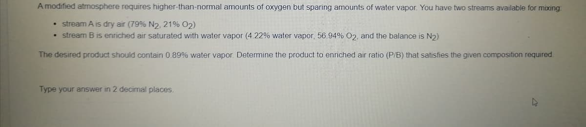 A modified atmosphere requires higher-than-normal amounts of oxygen but sparing amounts of water vapor. You have two streams available for mixing:
• stream A is dry air (79% N2, 21% O2)
• stream B is enriched air saturated with water vapor (4.22% water vapor, 56.94% O2, and the balance is N2)
The desired product should contain 0.89% water vapor. Determine the product to enriched air ratio (P/B) that satisfies the given composition required.
Type your answer in 2 decimal places.
4