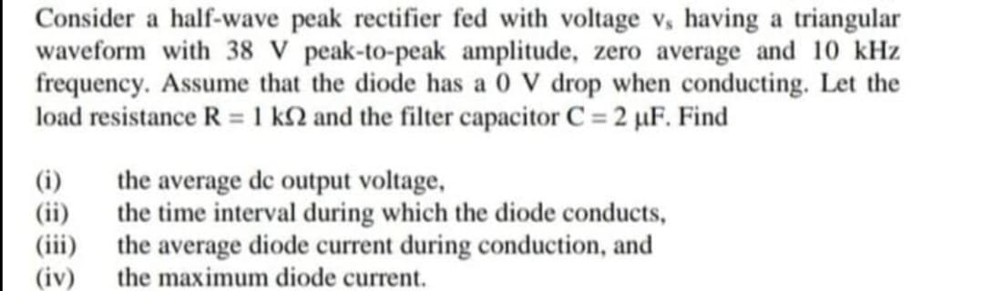 Consider a half-wave peak rectifier fed with voltage v, having a triangular
waveform with 38 V peak-to-peak amplitude, zero average and 10 kHz
frequency. Assume that the diode has a 0 V drop when conducting. Let the
load resistance R = 1 k2 and the filter capacitor C= 2 µF. Find
(i)
(ii)
(iii)
(iv)
the average de output voltage,
the time interval during which the diode conducts,
the average diode current during conduction, and
the maximum diode current.
