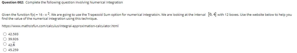 Question 002: Complete the following question involving Numerical Integration
Given the function f(x) = 16 - x 4. We are going to use the Trapezoid Sum option for numerical integratoin. We are looking at the interval [0, 4 with 12 boxes. Use the website below to help you
find the value of the numerical integration using this technique.
https://www.mathsisfun.com/calculus/integral-approximation-calculator.html
O 42.593
O 39.926
O 42.6
O 45.259
