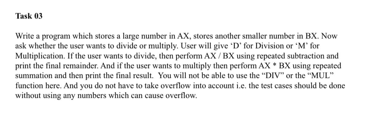 Task 03
Write a program which stores a large number in AX, stores another smaller number in BX. Now
ask whether the user wants to divide or multiply. User will give D' for Division or 'M’ for
Multiplication. If the user wants to divide, then perform AX / BX using repeated subtraction and
print the final remainder. And if the user wants to multiply then perform AX * BX using repeated
summation and then print the final result. You will not be able to use the "DIV" or the "MUL"
function here. And you do not have to take overflow into account i.e. the test cases should be done
without using any numbers which can cause overflow.
