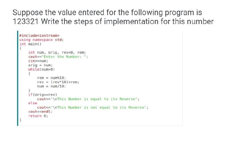 Suppose the value entered for the following program is
123321 Write the steps of implementation for this number
#include<iostream>
using namespace std;
int main()
int num, orig, rev=0, rem;
cout<<"Enter the Number: ";
cin>>num;
orig = num;
while(num>0)
rem = num%10:
rev = (rev*10)+ren;
num = num/10;
if(orig==rev)
cout<<"\nThis Number is equal to its Reverse";
else
cout<<"\nThis Number is not equal to its Reverse";
coutecendl;
return e;
