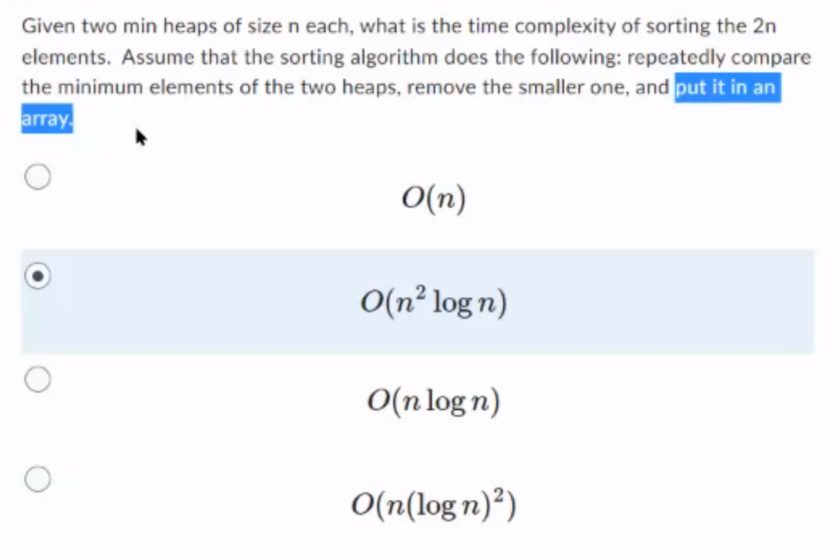 Given two min heaps of size n each, what is the time complexity of sorting the 2n
elements. Assume that the sorting algorithm does the following: repeatedly compare
the minimum elements of the two heaps, remove the smaller one, and put it in an
array.
O(n)
O(n² log n)
O(n log n)
O(n(log n)²)