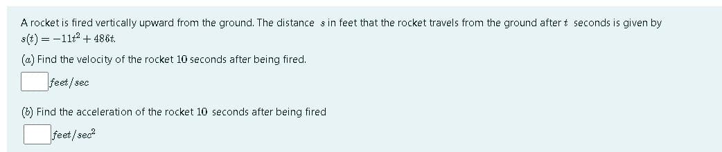 A rocket is fired vertically upward from the ground. The distance s in feet that the rocket travels from the ground after t seconds is given by
s(t) = -11t2 + 486t.
(a) Find the velocity of the rocket 10 seconds after being fired.
feet/sec
(b) Find the acceleration of the rocket 10 seconds after being fired
feet /sec?
