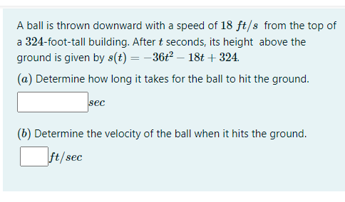 A ball is thrown downward with a speed of 18 ft/s from the top of
a 324-foot-tall building. After t seconds, its height above the
ground is given by s(t) = -36t2 – 18t + 324.
(a) Determine how long it takes for the ball to hit the ground.
sec
(b) Determine the velocity of the ball when it hits the ground.
ft/sec
