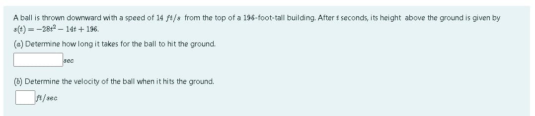 A ball is thrown downward with a speed of 14 ft/s from the top of a 196-foot-tall building. After t seconds, its height above the ground is given by
s(t) = -28t2 - 14t + 196.
(@) Determine how long it takes for the ball to hit the ground.
sec
(b) Determine the velocity of the ball when it hits the ground.
ft/sec
