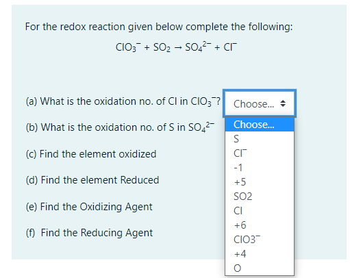 For the redox reaction given below complete the following:
CIO; + SO2 - S0,2- + cr
(a) What is the oxidation no. of Cl in CIO;? Choose. *
Choose.
(b) What is the oxidation no. of S in SOo,2-
S
(c) Find the element oxidized
-1
(d) Find the element Reduced
+5
SO2
(e) Find the Oxidizing Agent
CI
+6
(f) Find the Reducing Agent
CIO3
+4
