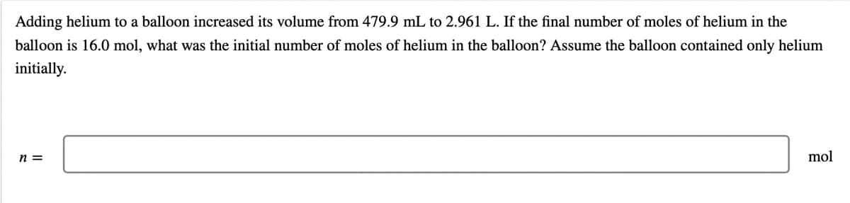 Adding helium to a balloon increased its volume from 479.9 mL to 2.961 L. If the final number of moles of helium in the
balloon is 16.0 mol, what was the initial number of moles of helium in the balloon? Assume the balloon contained only helium
initially.
n =
mol
