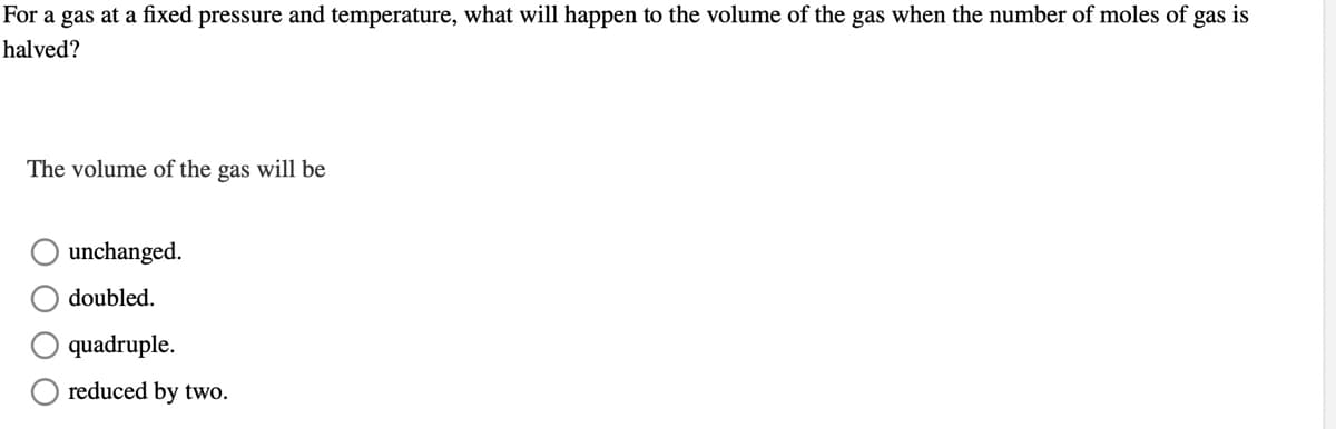 For a gas at a fixed pressure and temperature, what will happen to the volume of the gas when the number of moles of gas is
halved?
The volume of the gas will be
unchanged.
doubled.
quadruple.
reduced by two.
O O O
