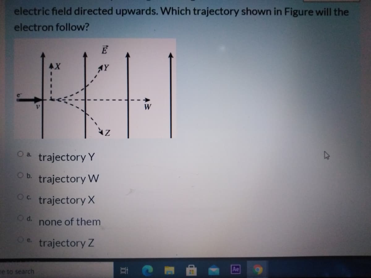 electric field directed upwards. Which trajectory shown in Figure will the
electron follow?
AX
AY
W
O a.
trajectory Y
Ob.
trajectory W
Oc.
trajectory X
d.
none of them
Oe trajectory Z
Ae
e to search
立
