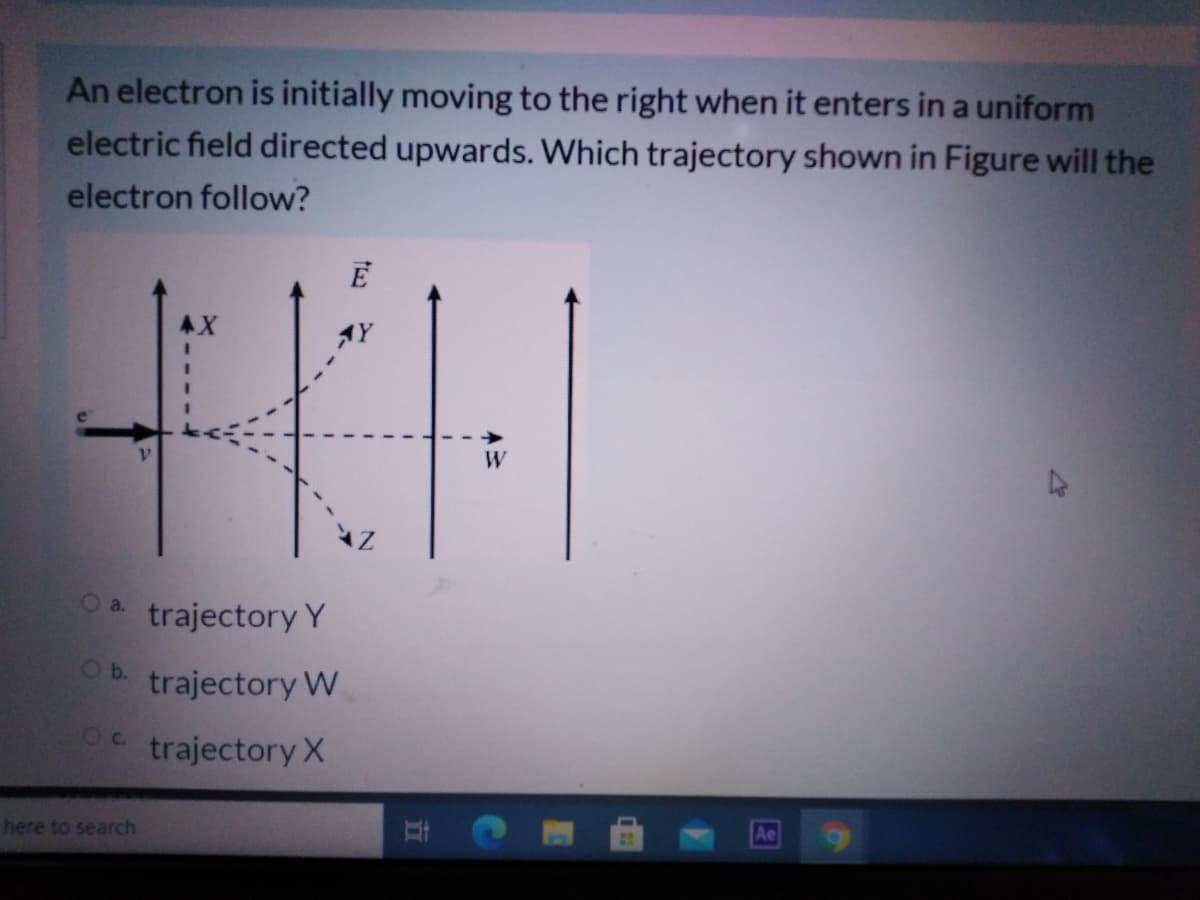 An electron is initially moving to the right when it enters in a uniform
electric field directed upwards. Which trajectory shown in Figure will the
electron follow?
E
AX
W
Oa.
trajectory Y
Ob.
trajectory W
trajectory X
here to search
