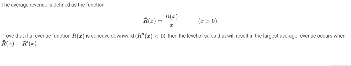 The average revenue is defined as the function
R(x)
R(x)
(x > 0)
Prove that if a revenue function R(x) is concave downward (R" (x) < 0), then the level of sales that will result in the largest average revenue occurs when
R(x) = R'(x).
