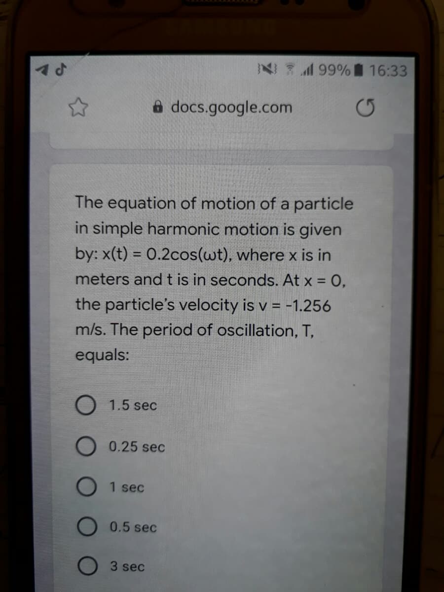 N 199% 16:33
a docs.google.com
The equation of motion of a particle
in simple harmonic motion is given
by: x(t) = 0.2cos(wt), where x is in
meters and t is in seconds. At x = 0,
the particle's velocity is v = -1.256
m/s. The period of oscillation, T,
equals:
1.5 sec
0.25 sec
1 sec
0.5 sec
3 sec
