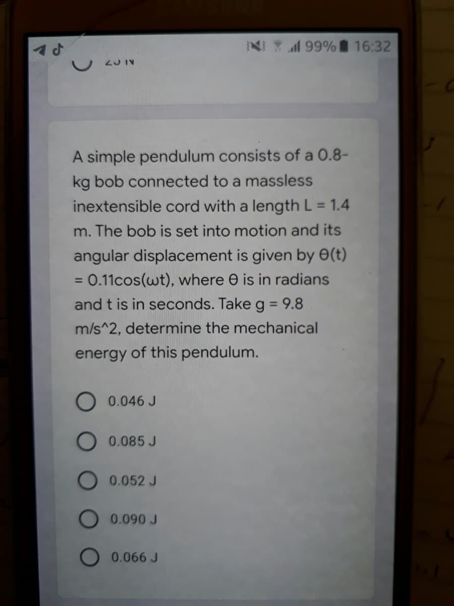 N 99% 16:32
2J IV
A simple pendulum consists of a 0.8-
kg bob connected to a massless
inextensible cord with a length L = 1.4
m. The bob is set into motion and its
angular displacement is given by 0(t)
=0.11cos(wt), where e is in radians
%3D
and t is in seconds. Take g = 9.8
m/s^2, determine the mechanical
energy of this pendulum.
O 0.046 J
O 0.085 J
0.052 J
O 0.090 J
0.066 J
