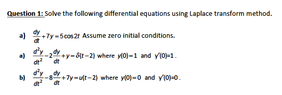 Question 1: Solve the following differential equations using Laplace transform method.
a)
"+7y =5cos 2t Assume zero initial conditions.
dt
d'y ,dy
-2+y=8(t-2) where y(0)=1 and y'(0)=1.
dt
a)
dt?
dy dy
b)
-82+7y=u(t-2) where y(0)=0 and y'(0)=0.
dt?
dt
