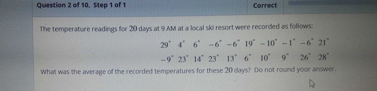 Question 2 of 10. Step 1 of 1
Correct
The temperature readings for 20 days at 9 AM at a local ski resort were recorded as follows:
29° 4° 6° -6° -6° 19° -10° -1° -6° 21°
-9° 23 14° 23° 13° 6
13° 6° 10° 9° 26 28
What was the average of the recorded temperatures for these 20 days? Do not round your answer.
4