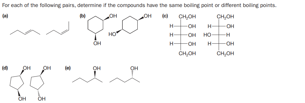 For each of the following pairs, determine if the compounds have the same boiling point or different boiling points.
(a)
(b)
OH
OH
(c)
CH,OH
CH,OH
H-
OH
H-
HO
H
-O-
HO
-H
OH
H-
OH
H
-O-
CH2OH
CH2OH
(d)
OH
OH
(e)
OH
OH
OH
OH
