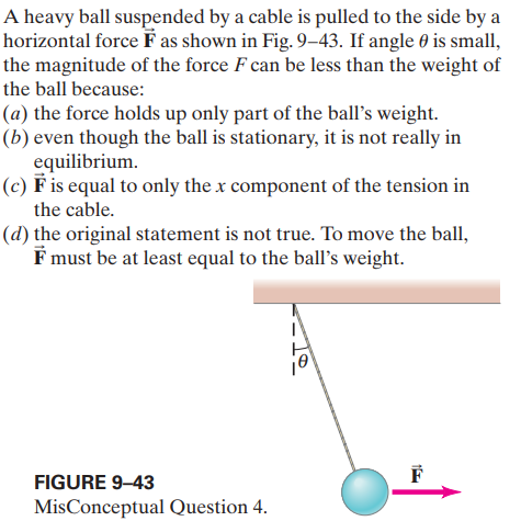 A heavy ball suspended by a cable is pulled to the side by a
horizontal force F as shown in Fig. 9-43. If angle 0 is small,
the magnitude of the force F can be less than the weight of
the ball because:
(a) the force holds up only part of the ball's weight.
(b) even though the ball is stationary, it is not really in
equilibrium.
(c) F is equal to only the x component of the tension in
the cable.
(d) the original statement is not true. To move the ball,
F must be at least equal to the ball's weight.
FIGURE 9–43
MisConceptual Question 4.
